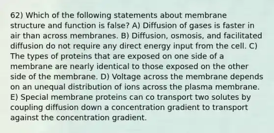 62) Which of the following statements about membrane structure and function is false? A) Diffusion of gases is faster in air than across membranes. B) Diffusion, osmosis, and facilitated diffusion do not require any direct energy input from the cell. C) The types of proteins that are exposed on one side of a membrane are nearly identical to those exposed on the other side of the membrane. D) Voltage across the membrane depends on an unequal distribution of ions across the plasma membrane. E) Special membrane proteins can co transport two solutes by coupling diffusion down a concentration gradient to transport against the concentration gradient.