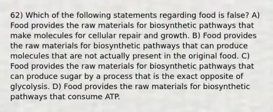 62) Which of the following statements regarding food is false? A) Food provides the raw materials for biosynthetic pathways that make molecules for cellular repair and growth. B) Food provides the raw materials for biosynthetic pathways that can produce molecules that are not actually present in the original food. C) Food provides the raw materials for biosynthetic pathways that can produce sugar by a process that is the exact opposite of glycolysis. D) Food provides the raw materials for biosynthetic pathways that consume ATP.