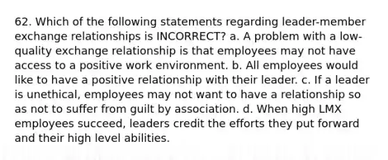 62. Which of the following statements regarding leader-member exchange relationships is INCORRECT? a. A problem with a low-quality exchange relationship is that employees may not have access to a positive work environment. b. All employees would like to have a positive relationship with their leader. c. If a leader is unethical, employees may not want to have a relationship so as not to suffer from guilt by association. d. When high LMX employees succeed, leaders credit the efforts they put forward and their high level abilities.