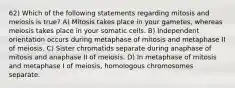 62) Which of the following statements regarding mitosis and meiosis is true? A) Mitosis takes place in your gametes, whereas meiosis takes place in your somatic cells. B) Independent orientation occurs during metaphase of mitosis and metaphase II of meiosis. C) Sister chromatids separate during anaphase of mitosis and anaphase II of meiosis. D) In metaphase of mitosis and metaphase I of meiosis, homologous chromosomes separate.