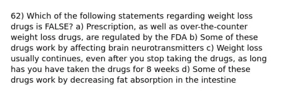 62) Which of the following statements regarding weight loss drugs is FALSE? a) Prescription, as well as over-the-counter weight loss drugs, are regulated by the FDA b) Some of these drugs work by affecting brain neurotransmitters c) Weight loss usually continues, even after you stop taking the drugs, as long has you have taken the drugs for 8 weeks d) Some of these drugs work by decreasing fat absorption in the intestine