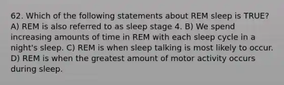 62. Which of the following statements about REM sleep is TRUE? A) REM is also referred to as sleep stage 4. B) We spend increasing amounts of time in REM with each sleep cycle in a night's sleep. C) REM is when sleep talking is most likely to occur. D) REM is when the greatest amount of motor activity occurs during sleep.