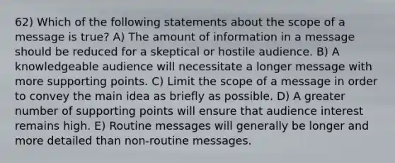 62) Which of the following statements about the scope of a message is true? A) The amount of information in a message should be reduced for a skeptical or hostile audience. B) A knowledgeable audience will necessitate a longer message with more supporting points. C) Limit the scope of a message in order to convey the main idea as briefly as possible. D) A greater number of supporting points will ensure that audience interest remains high. E) Routine messages will generally be longer and more detailed than non-routine messages.