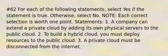 #62 For each of the following statements, select Yes if the statement is true. Otherwise, select No. NOTE: Each correct selection is worth one point. Statements: 1. A company can extend a private cloud by adding its own physical servers to the public cloud. 2. To build a hybrid cloud, you must deploy resources to the public cloud. 3. A private cloud must be disconnected from the internet.