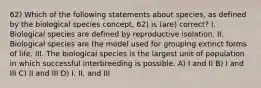 62) Which of the following statements about species, as defined by the biological species concept, 62) is (are) correct? I. Biological species are defined by reproductive isolation. II. Biological species are the model used for grouping extinct forms of life. III. The biological species is the largest unit of population in which successful interbreeding is possible. A) I and II B) I and III C) II and III D) I, II, and III