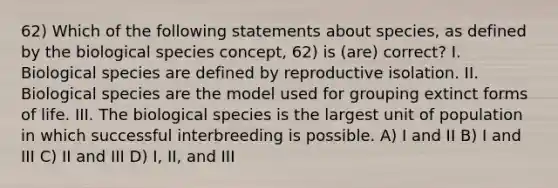 62) Which of the following statements about species, as defined by the biological species concept, 62) is (are) correct? I. Biological species are defined by reproductive isolation. II. Biological species are the model used for grouping extinct forms of life. III. The biological species is the largest unit of population in which successful interbreeding is possible. A) I and II B) I and III C) II and III D) I, II, and III