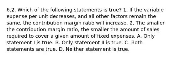 6.2. Which of the following statements is true? 1. If the variable expense per unit decreases, and all other factors remain the same, the contribution margin ratio will increase. 2. The smaller the contribution margin ratio, the smaller the amount of sales required to cover a given amount of fixed expenses. A. Only statement I is true. B. Only statement II is true. C. Both statements are true. D. Neither statement is true.