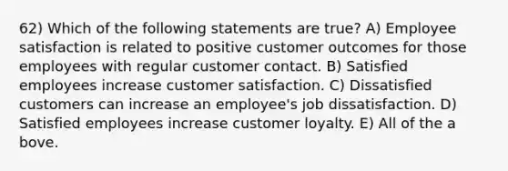 62) Which of the following statements are true? A) Employee satisfaction is related to positive customer outcomes for those employees with regular customer contact. B) Satisfied employees increase customer satisfaction. C) Dissatisfied customers can increase an employee's job dissatisfaction. D) Satisfied employees increase customer loyalty. E) All of the a bove.