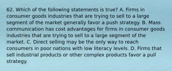 62. Which of the following statements is true? A. Firms in consumer goods industries that are trying to sell to a large segment of the market generally favor a push strategy. B. Mass communication has cost advantages for firms in consumer goods industries that are trying to sell to a large segment of the market. C. Direct selling may be the only way to reach consumers in poor nations with low literacy levels. D. Firms that sell industrial products or other complex products favor a pull strategy.