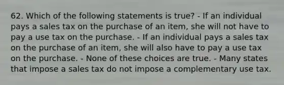 62. Which of the following statements is true? - If an individual pays a sales tax on the purchase of an item, she will not have to pay a use tax on the purchase. - If an individual pays a sales tax on the purchase of an item, she will also have to pay a use tax on the purchase. - None of these choices are true. - Many states that impose a sales tax do not impose a complementary use tax.