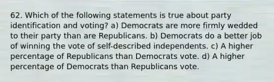 62. Which of the following statements is true about party identification and voting? a) Democrats are more firmly wedded to their party than are Republicans. b) Democrats do a better job of winning the vote of self-described independents. c) A higher percentage of Republicans than Democrats vote. d) A higher percentage of Democrats than Republicans vote.