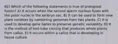 62) Which of the following statements is true of protoplast fusion? A) It occurs when the second sperm nucleus fuses with the polar nuclei in the embryo sac. B) It can be used to form new plant varieties by combining genomes from two plants. C) It is used to develop gene banks to preserve genetic variability. D) It is the method of test-tube cloning that produces whole plants from callus. E) It occurs within a callus that is developing in tissue culture.