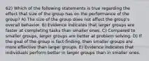 62) Which of the following statements is true regarding the effect that size of the group has on the performance of the group? A) The size of the group does not affect the group's overall behavior. B) Evidence indicates that larger groups are faster at completing tasks than smaller ones. C) Compared to smaller groups, larger groups are better at problem solving. D) If the goal of the group is fact-finding, then smaller groups are more effective than larger groups. E) Evidence indicates that individuals perform better in larger groups than in smaller ones.