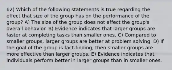 62) Which of the following statements is true regarding the effect that size of the group has on the performance of the group? A) The size of the group does not affect the group's overall behavior. B) Evidence indicates that larger groups are faster at completing tasks than smaller ones. C) Compared to smaller groups, larger groups are better at <a href='https://www.questionai.com/knowledge/kZi0diIlxK-problem-solving' class='anchor-knowledge'>problem solving</a>. D) If the goal of the group is fact-finding, then smaller groups are more effective than larger groups. E) Evidence indicates that individuals perform better in larger groups than in smaller ones.