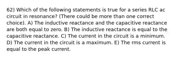 62) Which of the following statements is true for a series RLC ac circuit in resonance? (There could be more than one correct choice). A) The inductive reactance and the capacitive reactance are both equal to zero. B) The inductive reactance is equal to the capacitive reactance. C) The current in the circuit is a minimum. D) The current in the circuit is a maximum. E) The rms current is equal to the peak current.