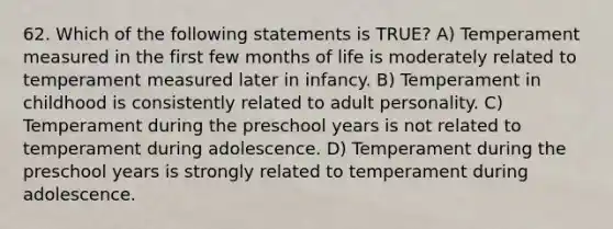 62. Which of the following statements is TRUE? A) Temperament measured in the first few months of life is moderately related to temperament measured later in infancy. B) Temperament in childhood is consistently related to adult personality. C) Temperament during the preschool years is not related to temperament during adolescence. D) Temperament during the preschool years is strongly related to temperament during adolescence.