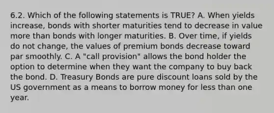 6.2. Which of the following statements is TRUE? A. When yields increase, bonds with shorter maturities tend to decrease in value more than bonds with longer maturities. B. Over time, if yields do not change, the values of premium bonds decrease toward par smoothly. C. A "call provision" allows the bond holder the option to determine when they want the company to buy back the bond. D. Treasury Bonds are pure discount loans sold by the US government as a means to borrow money for less than one year.