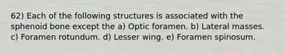 62) Each of the following structures is associated with the sphenoid bone except the a) Optic foramen. b) Lateral masses. c) Foramen rotundum. d) Lesser wing. e) Foramen spinosum.