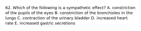 62. Which of the following is a sympathetic effect? A. constriction of the pupils of the eyes B. constriction of the bronchioles in the lungs C. contraction of the <a href='https://www.questionai.com/knowledge/kb9SdfFdD9-urinary-bladder' class='anchor-knowledge'>urinary bladder</a> D. increased heart rate E. increased gastric secretions