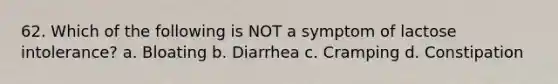 62. Which of the following is NOT a symptom of lactose intolerance? a. Bloating b. Diarrhea c. Cramping d. Constipation