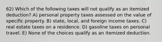 62) Which of the following taxes will not qualify as an itemized deduction? A) personal property taxes assessed on the value of specific property. B) state, local, and foreign income taxes. C) real estate taxes on a residence. D) gasoline taxes on personal travel. E) None of the choices qualify as an itemized deduction.