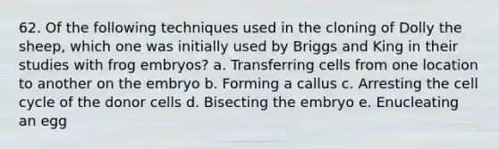 62. Of the following techniques used in the cloning of Dolly the sheep, which one was initially used by Briggs and King in their studies with frog embryos? a. Transferring cells from one location to another on the embryo b. Forming a callus c. Arresting the cell cycle of the donor cells d. Bisecting the embryo e. Enucleating an egg