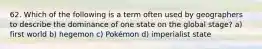 62. Which of the following is a term often used by geographers to describe the dominance of one state on the global stage? a) first world b) hegemon c) Pokémon d) imperialist state