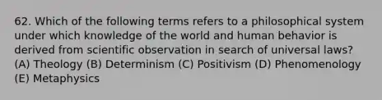 62. Which of the following terms refers to a philosophical system under which knowledge of the world and human behavior is derived from scientific observation in search of universal laws? (A) Theology (B) Determinism (C) Positivism (D) Phenomenology (E) Metaphysics