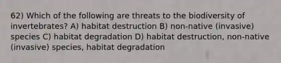 62) Which of the following are threats to the biodiversity of invertebrates? A) habitat destruction B) non-native (invasive) species C) habitat degradation D) habitat destruction, non-native (invasive) species, habitat degradation