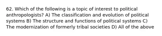 62. Which of the following is a topic of interest to political anthropologists? A) The classification and evolution of political systems B) The structure and functions of political systems C) The modernization of formerly tribal societies D) All of the above