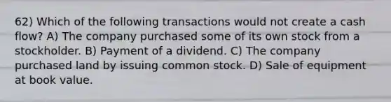 62) Which of the following transactions would not create a cash flow? A) The company purchased some of its own stock from a stockholder. B) Payment of a dividend. C) The company purchased land by issuing common stock. D) Sale of equipment at book value.