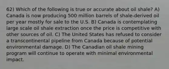 62) Which of the following is true or accurate about oil shale? A) Canada is now producing 500 million barrels of shale-derived oil per year mostly for sale to the U.S. B) Canada is contemplating large scale oil shale extraction once the price is competitive with other sources of oil. C) The United States has refused to consider a transcontinental pipeline from Canada because of potential environmental damage. D) The Canadian oil shale mining program will continue to operate with minimal environmental impact.