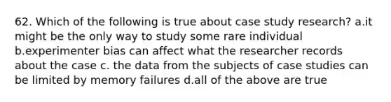 62. Which of the following is true about case study research? a.it might be the only way to study some rare individual b.experimenter bias can affect what the researcher records about the case c. the data from the subjects of case studies can be limited by memory failures d.all of the above are true