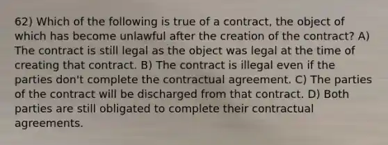 62) Which of the following is true of a contract, the object of which has become unlawful after the creation of the contract? A) The contract is still legal as the object was legal at the time of creating that contract. B) The contract is illegal even if the parties don't complete the contractual agreement. C) The parties of the contract will be discharged from that contract. D) Both parties are still obligated to complete their contractual agreements.