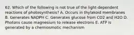 62. Which of the following is not true of the light-dependent reactions of photosynthesis? A. Occurs in thylakoid membranes B. Generates NADPH C. Generates glucose from CO2 and H2O D. Photons cause magnesium to release electrons E. ATP is generated by a chemiosmotic mechanism