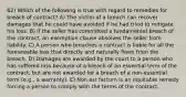 62) Which of the following is true with regard to remedies for breach of contract? A) The victim of a breach can recover damages that he could have avoided if he had tried to mitigate his loss. B) If the seller has committed a fundamental breach of the contract, an exemption clause absolves the seller from liability. C) A person who breaches a contract is liable for all the foreseeable loss that directly and naturally flows from the breach. D) Damages are awarded by the court to a person who has suffered loss because of a breach of an essential term of the contract, but are not awarded for a breach of a non-essential term (e.g., a warranty). E) Non est factum is an equitable remedy forcing a person to comply with the terms of the contract.