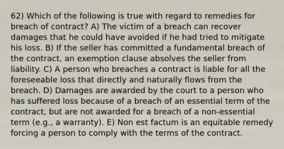 62) Which of the following is true with regard to remedies for breach of contract? A) The victim of a breach can recover damages that he could have avoided if he had tried to mitigate his loss. B) If the seller has committed a fundamental breach of the contract, an exemption clause absolves the seller from liability. C) A person who breaches a contract is liable for all the foreseeable loss that directly and naturally flows from the breach. D) Damages are awarded by the court to a person who has suffered loss because of a breach of an essential term of the contract, but are not awarded for a breach of a non-essential term (e.g., a warranty). E) Non est factum is an equitable remedy forcing a person to comply with the terms of the contract.