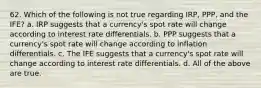 62. Which of the following is not true regarding IRP, PPP, and the IFE? a. IRP suggests that a currency's spot rate will change according to interest rate differentials. b. PPP suggests that a currency's spot rate will change according to inflation differentials. c. The IFE suggests that a currency's spot rate will change according to interest rate differentials. d. All of the above are true.