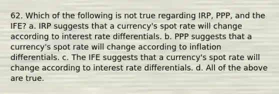 62. Which of the following is not true regarding IRP, PPP, and the IFE? a. IRP suggests that a currency's spot rate will change according to interest rate differentials. b. PPP suggests that a currency's spot rate will change according to inflation differentials. c. The IFE suggests that a currency's spot rate will change according to interest rate differentials. d. All of the above are true.