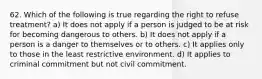 62. Which of the following is true regarding the right to refuse treatment? a) It does not apply if a person is judged to be at risk for becoming dangerous to others. b) It does not apply if a person is a danger to themselves or to others. c) It applies only to those in the least restrictive environment. d) It applies to criminal commitment but not civil commitment.