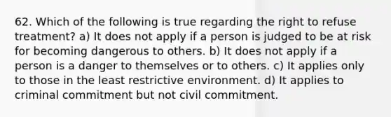 62. Which of the following is true regarding the right to refuse treatment? a) It does not apply if a person is judged to be at risk for becoming dangerous to others. b) It does not apply if a person is a danger to themselves or to others. c) It applies only to those in the least restrictive environment. d) It applies to criminal commitment but not civil commitment.