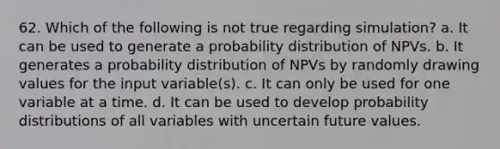 62. Which of the following is not true regarding simulation? a. It can be used to generate a probability distribution of NPVs. b. It generates a probability distribution of NPVs by randomly drawing values for the input variable(s). c. It can only be used for one variable at a time. d. It can be used to develop probability distributions of all variables with uncertain future values.