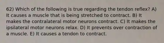 62) Which of the following is true regarding the tendon reflex? A) It causes a muscle that is being stretched to contract. B) It makes the contralateral motor neurons contract. C) It makes the ipsilateral motor neurons relax. D) It prevents over contraction of a muscle. E) It causes a tendon to contract.