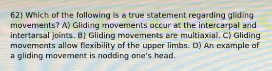 62) Which of the following is a true statement regarding gliding movements? A) Gliding movements occur at the intercarpal and intertarsal joints. B) Gliding movements are multiaxial. C) Gliding movements allow flexibility of the <a href='https://www.questionai.com/knowledge/kJyXBSF4I2-upper-limb' class='anchor-knowledge'>upper limb</a>s. D) An example of a gliding movement is nodding one's head.