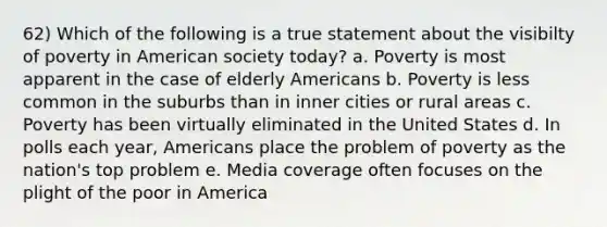 62) Which of the following is a true statement about the visibilty of poverty in American society today? a. Poverty is most apparent in the case of elderly Americans b. Poverty is less common in the suburbs than in inner cities or rural areas c. Poverty has been virtually eliminated in the United States d. In polls each year, Americans place the problem of poverty as the nation's top problem e. Media coverage often focuses on the plight of the poor in America