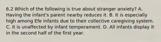 6.2 Which of the following is true about stranger anxiety? A. Having the infant's parent nearby reduces it. B. It is especially high among Efe infants due to their collective caregiving system. C. It is unaffected by infant temperament. D. All infants display it in the second half of the first year.