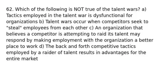 62. Which of the following is NOT true of the talent wars? a) Tactics employed in the talent war is dysfunctional for organizations b) Talent wars occur when competitors seek to "steal" employees from each other c) An organization that believes a competitor is attempting to raid its talent may respond by making employment with the organization a better place to work d) The back and forth competitive tactics employed by a raider of talent results in advantages for the entire market