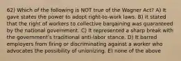 62) Which of the following is NOT true of the Wagner Act? A) It gave states the power to adopt right-to-work laws. B) It stated that the right of workers to collective bargaining was guaranteed by the national government. C) It represented a sharp break with the governmentʹs traditional anti-labor stance. D) It barred employers from firing or discriminating against a worker who advocates the possibility of unionizing. E) none of the above