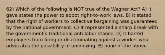 62) Which of the following is NOT true of the Wagner Act? A) It gave states the power to adopt right-to-work laws. B) It stated that the right of workers to collective bargaining was guaranteed by the national government. C) It represented a sharp break with the governmentʹs traditional anti-labor stance. D) It barred employers from firing or discriminating against a worker who advocates the possibility of unionizing. E) none of the above