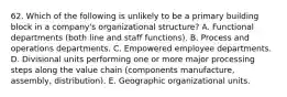 62. Which of the following is unlikely to be a primary building block in a company's organizational structure? A. Functional departments (both line and staff functions). B. Process and operations departments. C. Empowered employee departments. D. Divisional units performing one or more major processing steps along the value chain (components manufacture, assembly, distribution). E. Geographic organizational units.